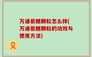 万通氨糖颗粒怎么样(万通氨糖颗粒的功效与使用方法)