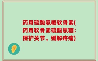 药用硫酸氨糖软骨素(药用软骨素硫酸氨糖：保护关节，缓解疼痛)