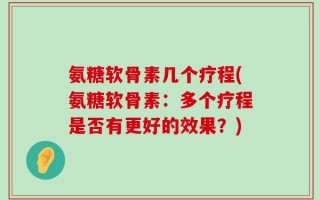 氨糖软骨素几个疗程(氨糖软骨素：多个疗程是否有更好的效果？)