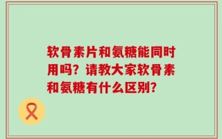 软骨素片和氨糖能同时用吗？请教大家软骨素和氨糖有什么区别？