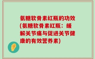 氨糖软骨素红瓶的功效(氨糖软骨素红瓶：缓解关节痛与促进关节健康的有效营养素)