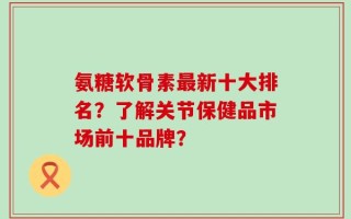 氨糖软骨素最新十大排名？了解关节保健品市场前十品牌？