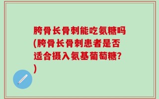 胯骨长骨刺能吃氨糖吗(胯骨长骨刺患者是否适合摄入氨基葡萄糖？)