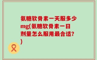 氨糖软骨素一天服多少mg(氨糖软骨素一日剂量怎么服用最合适？)