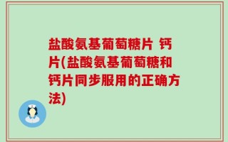 盐酸氨基葡萄糖片 钙片(盐酸氨基葡萄糖和钙片同步服用的正确方法)