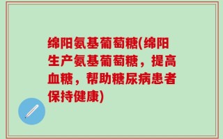 绵阳氨基葡萄糖(绵阳生产氨基葡萄糖，提高血糖，帮助糖尿病患者保持健康)