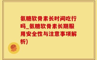 氨糖软骨素长时间吃行吗_氨糖软骨素长期服用安全性与注意事项解析)