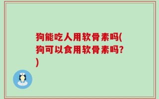 狗能吃人用软骨素吗(狗可以食用软骨素吗？)