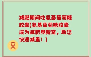 减肥期间吃氨基葡萄糖胶囊(氨基葡萄糖胶囊成为减肥界新宠，助您快速减重！)