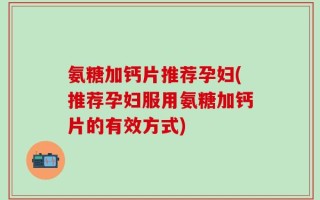 氨糖加钙片推荐孕妇(推荐孕妇服用氨糖加钙片的有效方式)