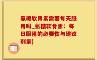 氨糖软骨素需要每天服用吗_氨糖软骨素：每日服用的必要性与建议剂量)
