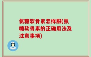 氨糖软骨素怎样服(氨糖软骨素的正确用法及注意事项)