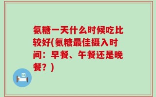 氨糖一天什么时候吃比较好(氨糖最佳摄入时间：早餐、午餐还是晚餐？)