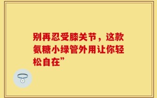 别再忍受膝关节，这款氨糖小绿管外用让你轻松自在”