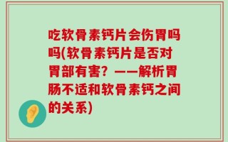 吃软骨素钙片会伤胃吗吗(软骨素钙片是否对胃部有害？——解析胃肠不适和软骨素钙之间的关系)