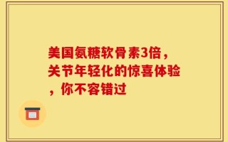 美国氨糖软骨素3倍，关节年轻化的惊喜体验，你不容错过