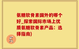 氨糖软骨素国外的哪个好_探索国际市场上优质氨糖软骨素产品：选择指南)