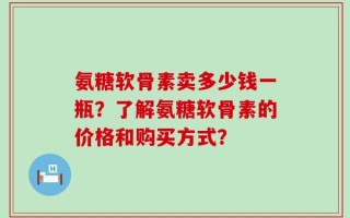 氨糖软骨素卖多少钱一瓶？了解氨糖软骨素的价格和购买方式？
