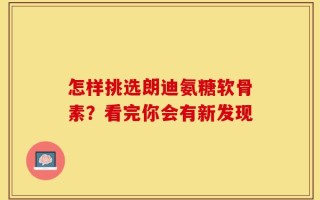 怎样挑选朗迪氨糖软骨素？看完你会有新发现