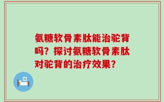 氨糖软骨素肽能治驼背吗？探讨氨糖软骨素肽对驼背的治疗效果？