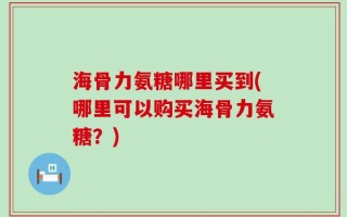 海骨力氨糖哪里买到(哪里可以购买海骨力氨糖？)