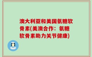 澳大利亚和美国氨糖软骨素(美澳合作：氨糖软骨素助力关节健康)
