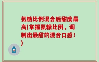 氨糖比例混合后甜度最高(掌握氨糖比例，调制出最甜的混合口感！)