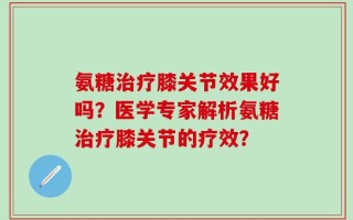 氨糖治疗膝关节效果好吗？医学专家解析氨糖治疗膝关节的疗效？