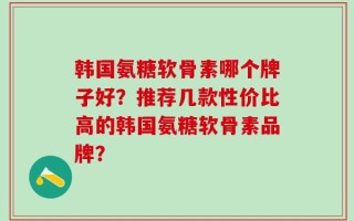 韩国氨糖软骨素哪个牌子好？推荐几款性价比高的韩国氨糖软骨素品牌？