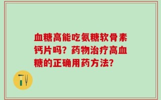 血糖高能吃氨糖软骨素钙片吗？药物治疗高血糖的正确用药方法？