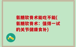 氨糖软骨术能吃不能(氨糖软骨术：值得一试的关节健康食补)