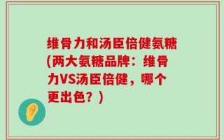 维骨力和汤臣倍健氨糖(两大氨糖品牌：维骨力VS汤臣倍健，哪个更出色？)