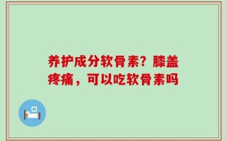 养护成分软骨素？膝盖疼痛，可以吃软骨素吗
