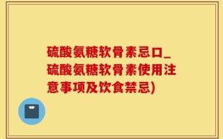 硫酸氨糖软骨素忌口_硫酸氨糖软骨素使用注意事项及饮食禁忌)
