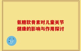 氨糖软骨素对儿童关节健康的影响与作用探讨