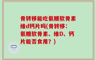 骨转移能吃氨糖软骨素维d钙片吗(骨转移：氨糖软骨素、维D、钙片能否食用？)