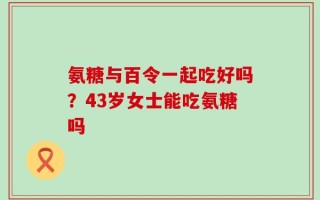 氨糖与百令一起吃好吗？43岁女士能吃氨糖吗