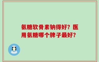 氨糖软骨素钠得好？医用氨糖哪个牌子最好？