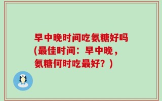 早中晚时间吃氨糖好吗(最佳时间：早中晚，氨糖何时吃最好？)