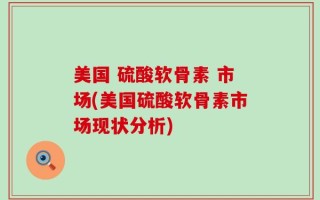 美国 硫酸软骨素 市场(美国硫酸软骨素市场现状分析)