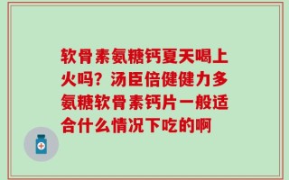 软骨素氨糖钙夏天喝上火吗？汤臣倍健健力多氨糖软骨素钙片一般适合什么情况下吃的啊