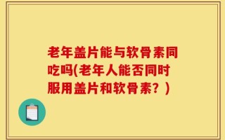 老年盖片能与软骨素同吃吗(老年人能否同时服用盖片和软骨素？)