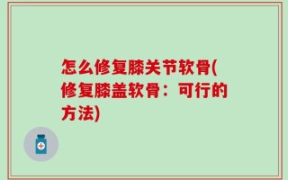 怎么修复膝关节软骨(修复膝盖软骨：可行的方法)