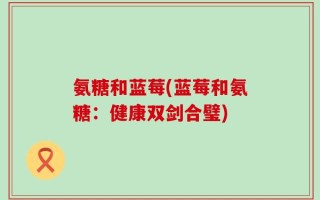 氨糖和蓝莓(蓝莓和氨糖：健康双剑合璧)