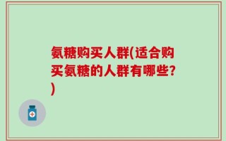 氨糖购买人群(适合购买氨糖的人群有哪些？)