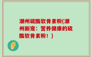 潮州硫酸软骨素粉(潮州新宠：营养健康的硫酸软骨素粉！)