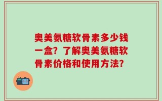 奥美氨糖软骨素多少钱一盒？了解奥美氨糖软骨素价格和使用方法？