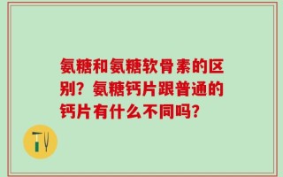 氨糖和氨糖软骨素的区别？氨糖钙片跟普通的钙片有什么不同吗？