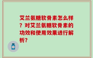 艾兰氨糖软骨素怎么样？对艾兰氨糖软骨素的功效和使用效果进行解析？