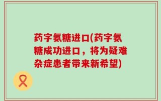 药字氨糖进口(药字氨糖成功进口，将为疑难杂症患者带来新希望)